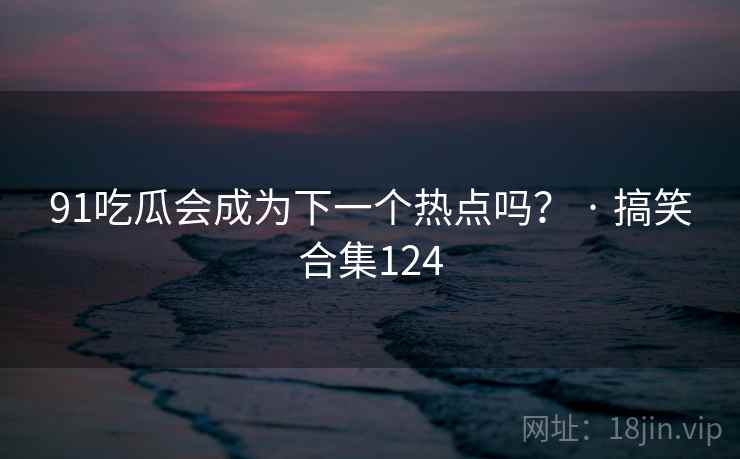 91吃瓜会成为下一个热点吗？ · 搞笑合集124