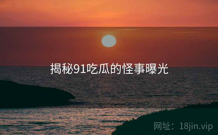 揭秘91吃瓜的怪事曝光